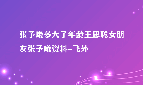 张予曦多大了年龄王思聪女朋友张予曦资料-飞外