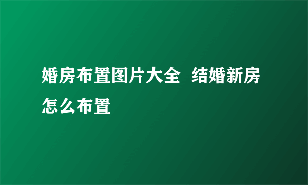 婚房布置图片大全  结婚新房怎么布置