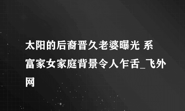 太阳的后裔晋久老婆曝光 系富家女家庭背景令人乍舌_飞外网