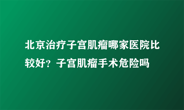 北京治疗子宫肌瘤哪家医院比较好？子宫肌瘤手术危险吗