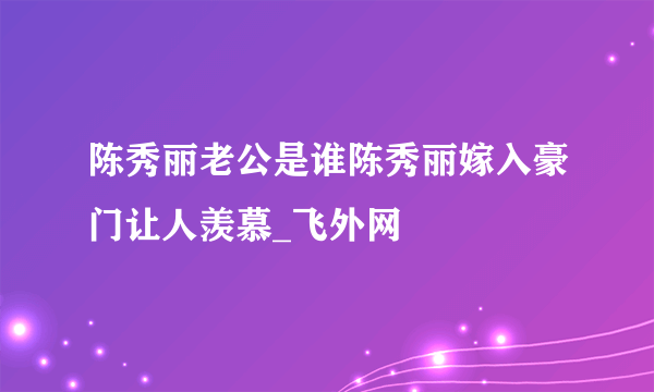 陈秀丽老公是谁陈秀丽嫁入豪门让人羡慕_飞外网