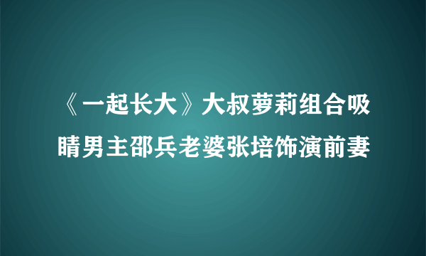 《一起长大》大叔萝莉组合吸睛男主邵兵老婆张培饰演前妻