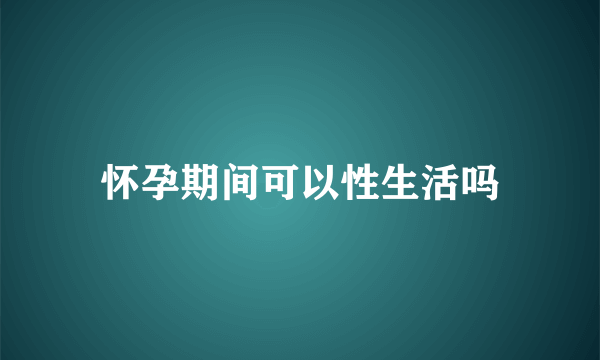 怀孕期间可以性生活吗