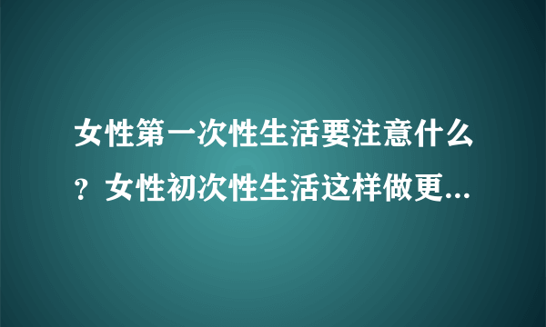 女性第一次性生活要注意什么？女性初次性生活这样做更安全更卫生