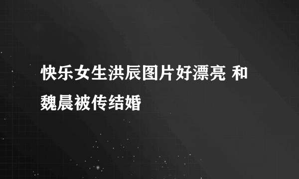 快乐女生洪辰图片好漂亮 和魏晨被传结婚