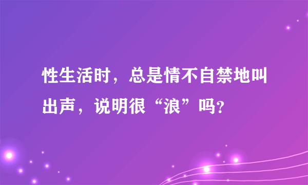 性生活时，总是情不自禁地叫出声，说明很“浪”吗？