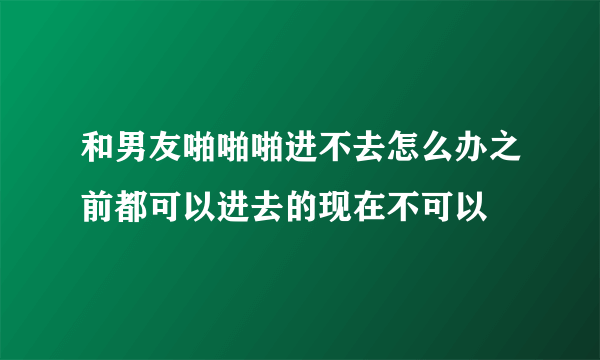 和男友啪啪啪进不去怎么办之前都可以进去的现在不可以