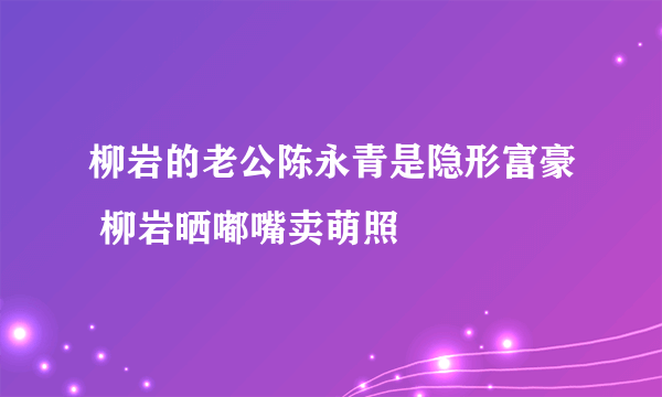 柳岩的老公陈永青是隐形富豪 柳岩晒嘟嘴卖萌照