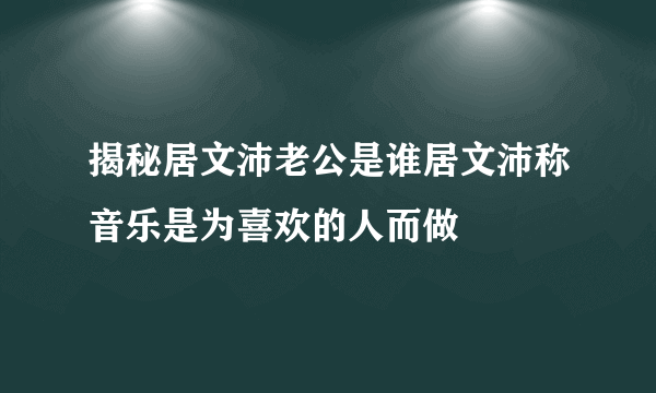 揭秘居文沛老公是谁居文沛称音乐是为喜欢的人而做