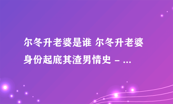 尔冬升老婆是谁 尔冬升老婆身份起底其渣男情史 - 娱乐八卦 - 飞外网