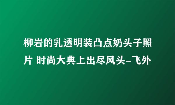 柳岩的乳透明装凸点奶头子照片 时尚大典上出尽风头-飞外