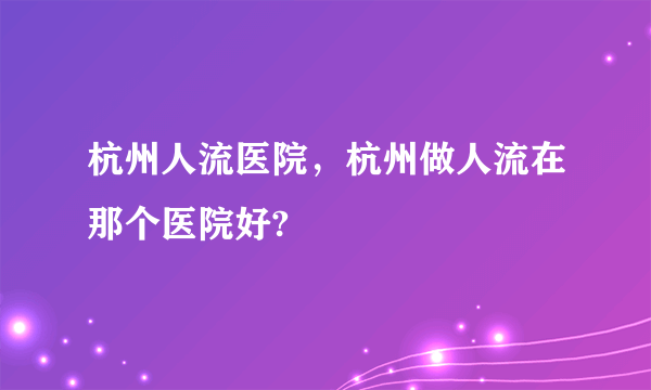 杭州人流医院，杭州做人流在那个医院好?