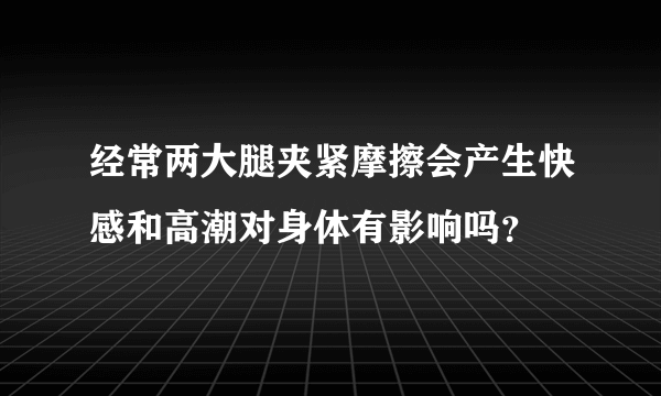 经常两大腿夹紧摩擦会产生快感和高潮对身体有影响吗？