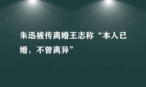 朱迅被传离婚王志称“本人已婚，不曾离异”