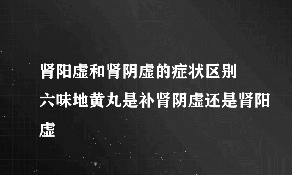 肾阳虚和肾阴虚的症状区别 六味地黄丸是补肾阴虚还是肾阳虚