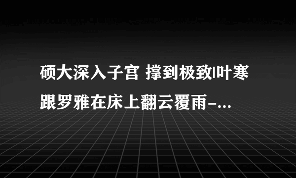 硕大深入子宫 撑到极致|叶寒跟罗雅在床上翻云覆雨-情感口述