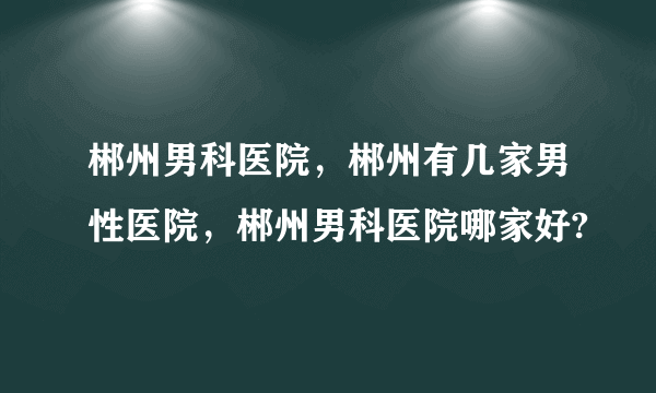 郴州男科医院，郴州有几家男性医院，郴州男科医院哪家好?