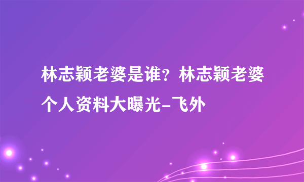 林志颖老婆是谁？林志颖老婆个人资料大曝光-飞外