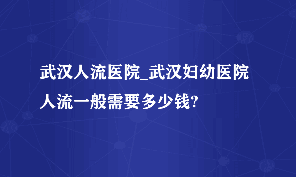 武汉人流医院_武汉妇幼医院人流一般需要多少钱?