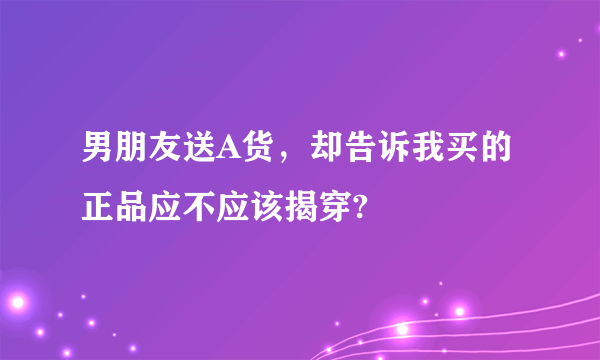 男朋友送A货，却告诉我买的正品应不应该揭穿?