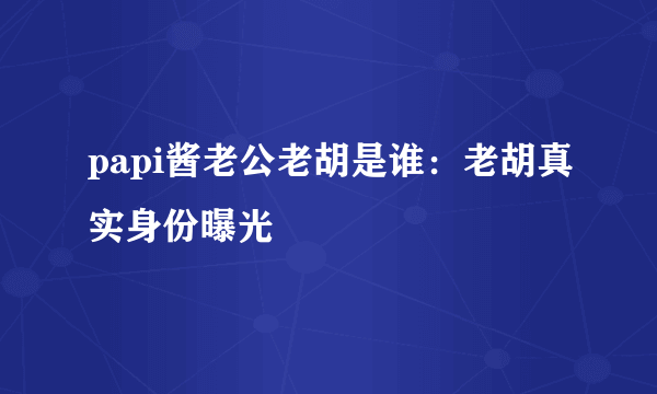 papi酱老公老胡是谁：老胡真实身份曝光