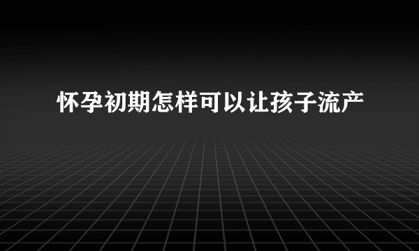 怀孕初期怎样可以让孩子流产