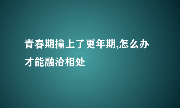 青春期撞上了更年期,怎么办才能融洽相处