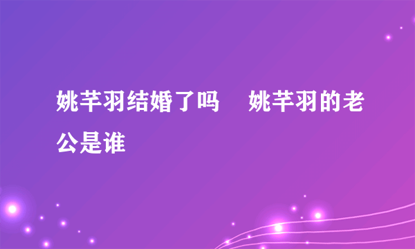 姚芊羽结婚了吗    姚芊羽的老公是谁