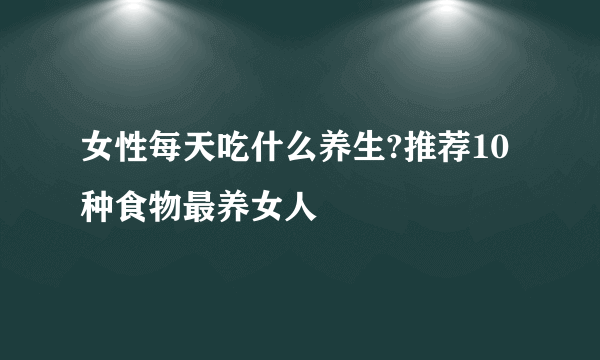 女性每天吃什么养生?推荐10种食物最养女人