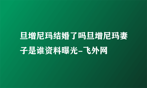 旦增尼玛结婚了吗旦增尼玛妻子是谁资料曝光-飞外网