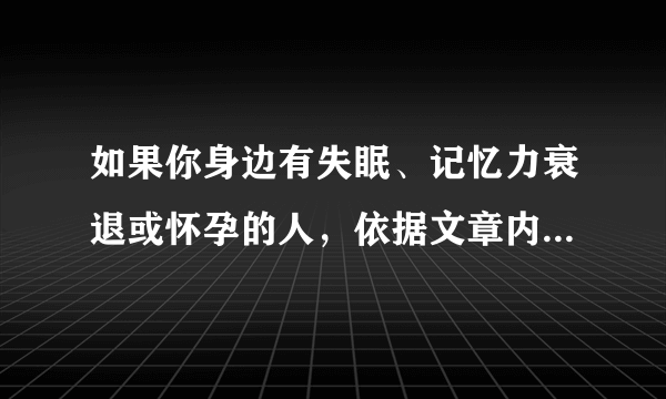 如果你身边有失眠、记忆力衰退或怀孕的人，依据文章内容，你会分别给他们怎样的建议？请简要回答。____________________________________________________________________________________________________________