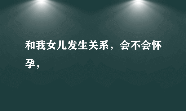 和我女儿发生关系，会不会怀孕，