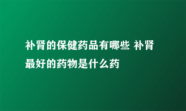 补肾的保健药品有哪些 补肾最好的药物是什么药