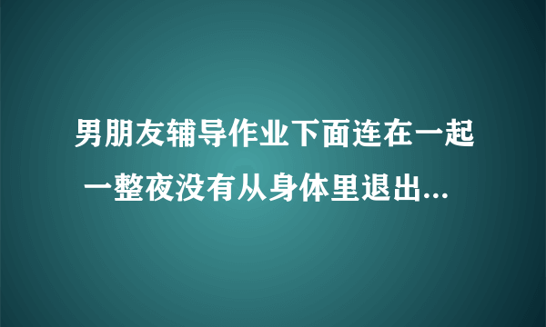 男朋友辅导作业下面连在一起 一整夜没有从身体里退出去_飞外网