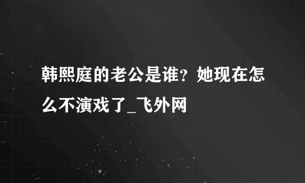 韩熙庭的老公是谁？她现在怎么不演戏了_飞外网