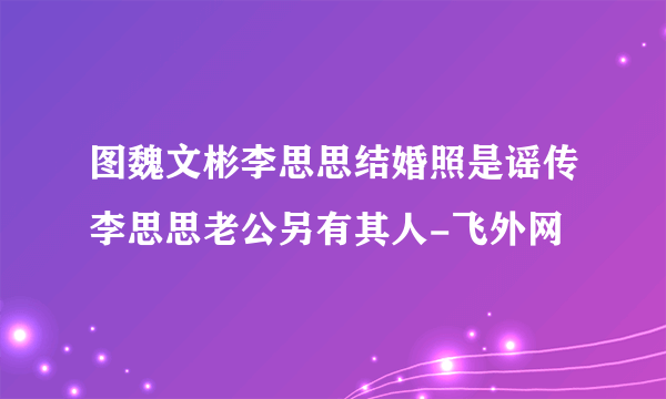 图魏文彬李思思结婚照是谣传李思思老公另有其人-飞外网