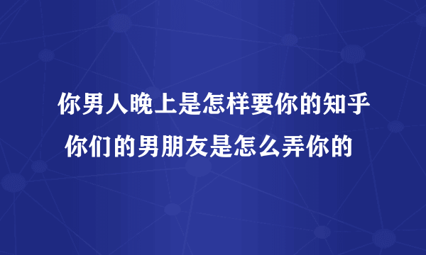 你男人晚上是怎样要你的知乎 你们的男朋友是怎么弄你的