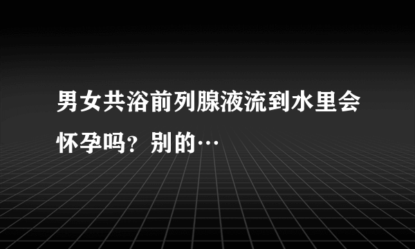 男女共浴前列腺液流到水里会怀孕吗？别的…