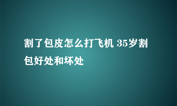 割了包皮怎么打飞机 35岁割包好处和坏处