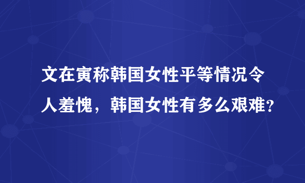 文在寅称韩国女性平等情况令人羞愧，韩国女性有多么艰难？