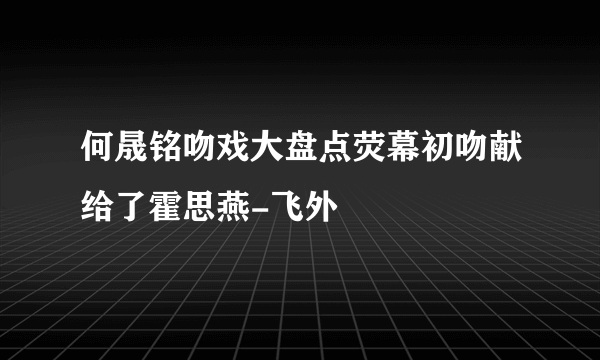 何晟铭吻戏大盘点荧幕初吻献给了霍思燕-飞外