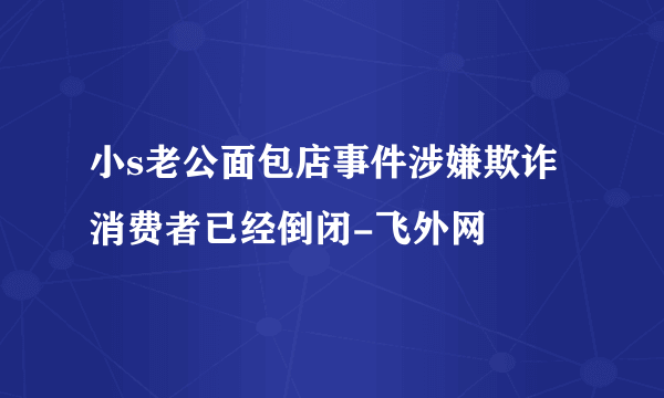 小s老公面包店事件涉嫌欺诈消费者已经倒闭-飞外网