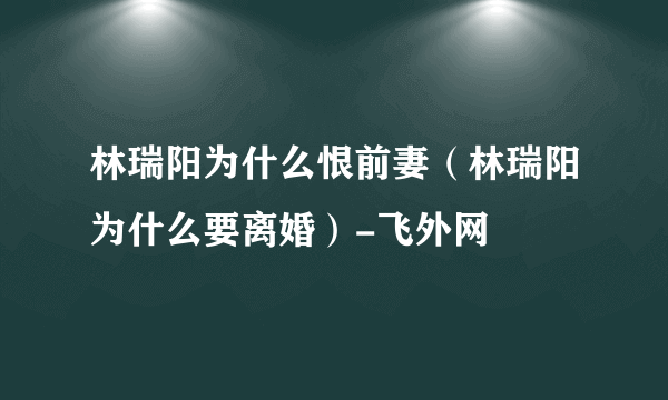 林瑞阳为什么恨前妻（林瑞阳为什么要离婚）-飞外网