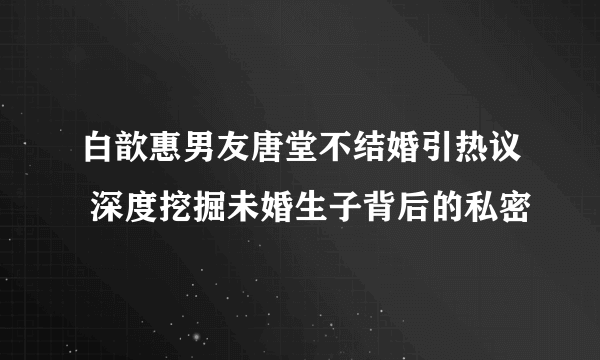 白歆惠男友唐堂不结婚引热议 深度挖掘未婚生子背后的私密