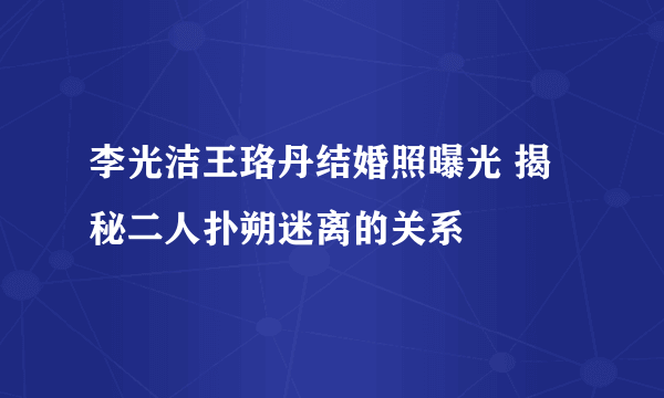 李光洁王珞丹结婚照曝光 揭秘二人扑朔迷离的关系