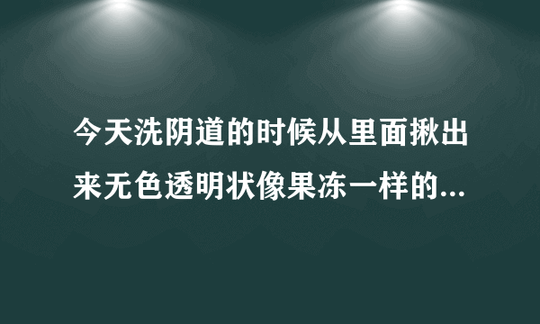 今天洗阴道的时候从里面揪出来无色透明状像果冻一样的是什么啊