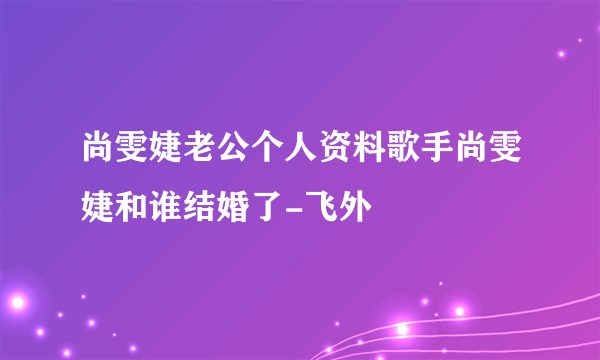 尚雯婕老公个人资料歌手尚雯婕和谁结婚了-飞外