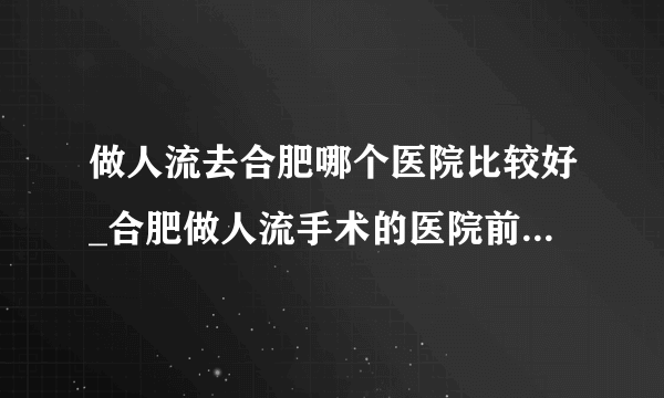 做人流去合肥哪个医院比较好_合肥做人流手术的医院前十排行？