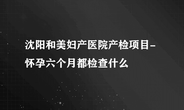 沈阳和美妇产医院产检项目-怀孕六个月都检查什么