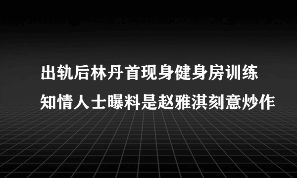 出轨后林丹首现身健身房训练知情人士曝料是赵雅淇刻意炒作